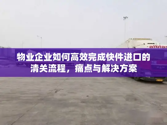 物业企业如何高效完成快件进口的清关流程，痛点与解决方案