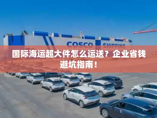 国际海运超大件怎么运送？企业省钱避坑指南！