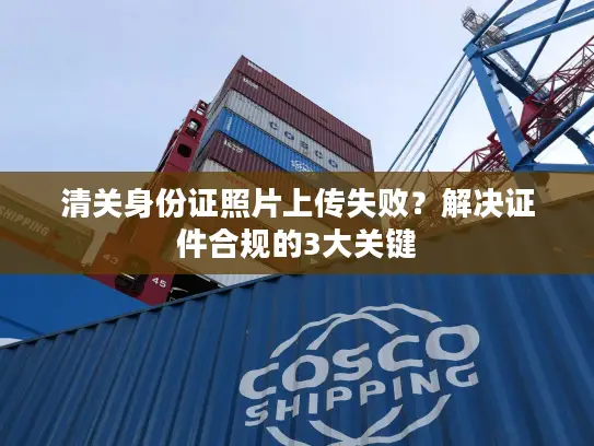 清关身份证照片上传失败？解决证件合规的3大关键