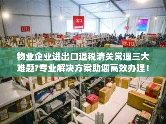 物业企业进出口退税清关常遇三大难题?专业解决方案助您高效办理！