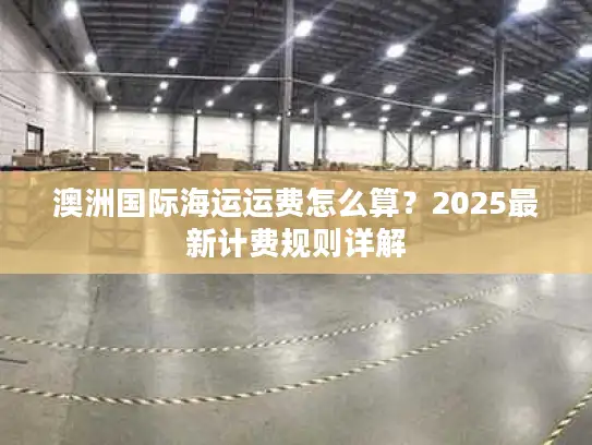 澳洲国际海运运费怎么算？2025最新计费规则详解