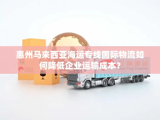 惠州马来西亚海运专线国际物流如何降低企业运输成本？