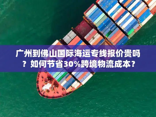 广州到佛山国际海运专线报价贵吗？如何节省30%跨境物流成本？