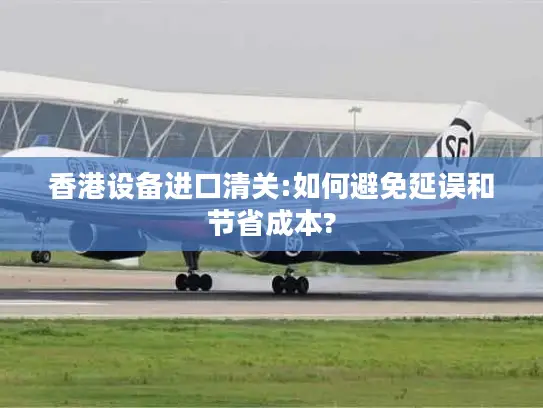 香港设备进口清关:如何避免延误和节省成本?