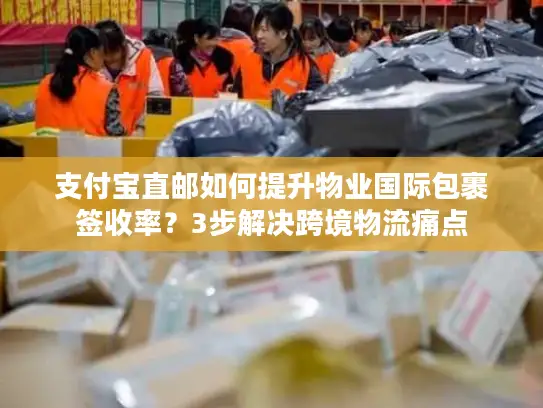 支付宝直邮如何提升物业国际包裹签收率？3步解决跨境物流痛点