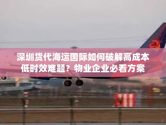 深圳货代海运国际如何破解高成本低时效难题？物业企业必看方案