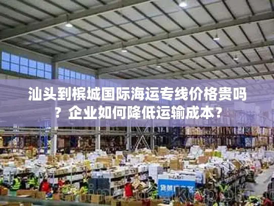 汕头到槟城国际海运专线价格贵吗？企业如何降低运输成本？