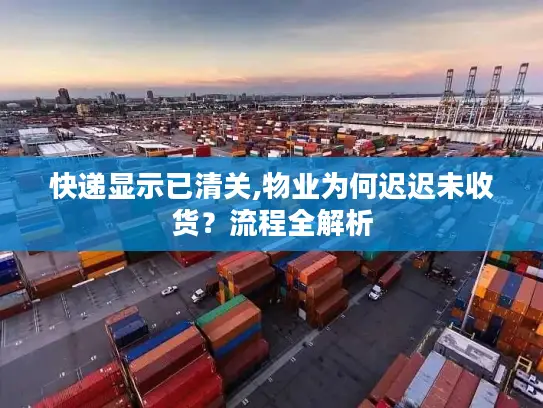 快递显示已清关,物业为何迟迟未收货？流程全解析