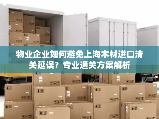 物业企业如何避免上海木材进口清关延误？专业通关方案解析