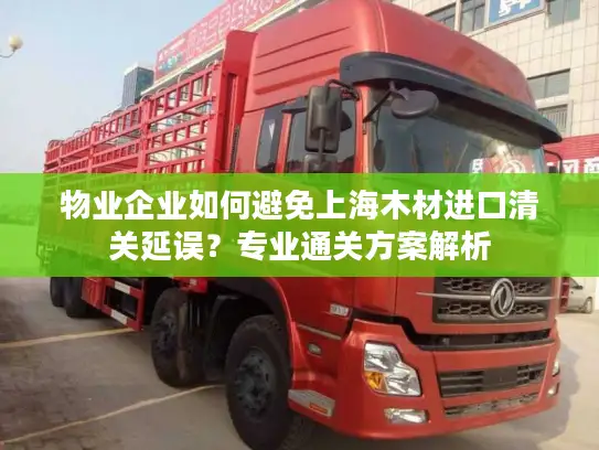物业企业如何避免上海木材进口清关延误？专业通关方案解析