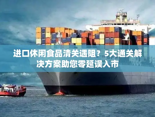 进口休闲食品清关遇阻？5大通关解决方案助您零延误入市