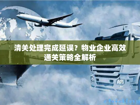 清关处理完成延误？物业企业高效通关策略全解析