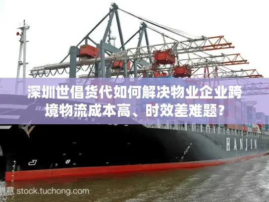 深圳世倡货代如何解决物业企业跨境物流成本高、时效差难题？