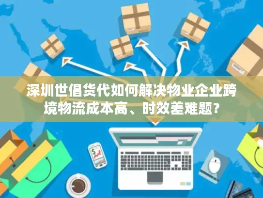 深圳世倡货代如何解决物业企业跨境物流成本高、时效差难题？