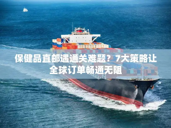 保健品直邮遇通关难题？7大策略让全球订单畅通无阻