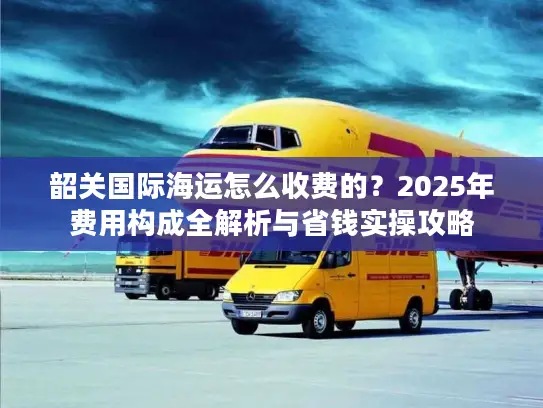 韶关国际海运怎么收费的？2025年费用构成全解析与省钱实操攻略