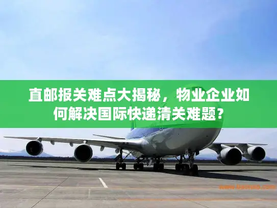 直邮报关难点大揭秘，物业企业如何解决国际快递清关难题？
