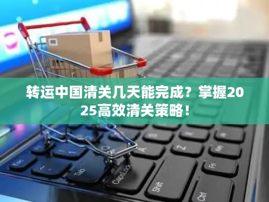转运中国清关几天能完成？掌握2025高效清关策略！