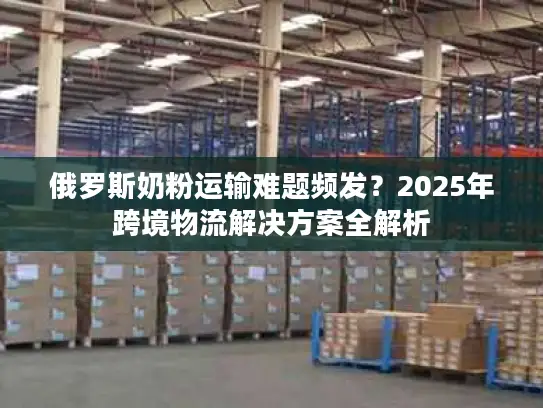 俄罗斯奶粉运输难题频发？2025年跨境物流解决方案全解析