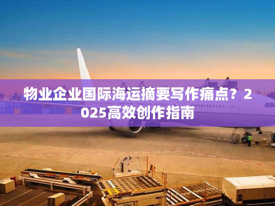 物业企业国际海运摘要写作痛点？2025高效创作指南