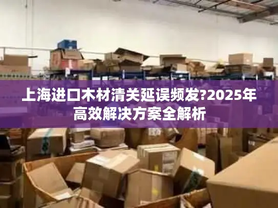 上海进口木材清关延误频发?2025年高效解决方案全解析