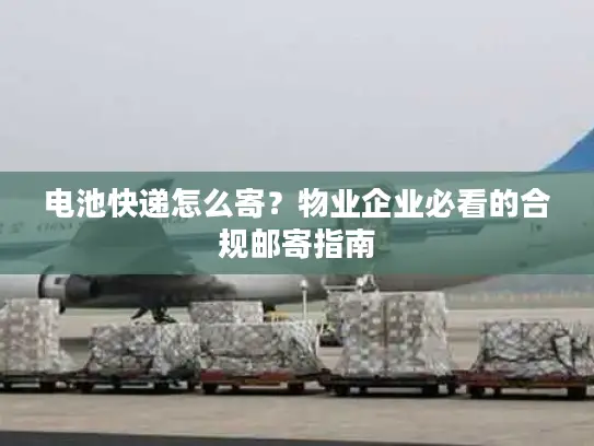 电池快递怎么寄？物业企业必看的合规邮寄指南