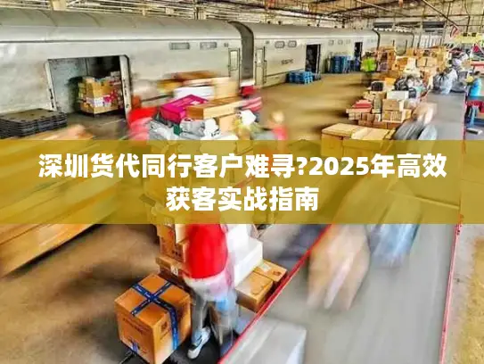 深圳货代同行客户难寻?2025年高效获客实战指南