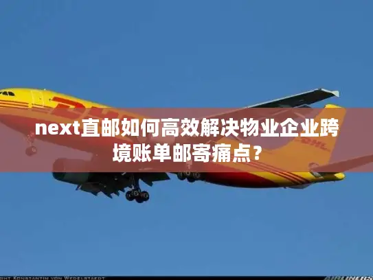 next直邮如何高效解决物业企业跨境账单邮寄痛点？
