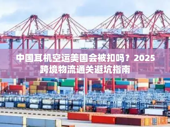 中国耳机空运美国会被扣吗？2025跨境物流通关避坑指南