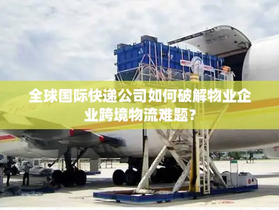 全球国际快递公司如何破解物业企业跨境物流难题？