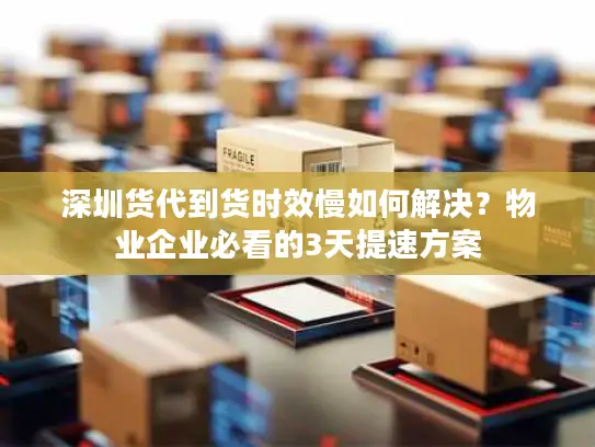 深圳货代到货时效慢如何解决？物业企业必看的3天提速方案