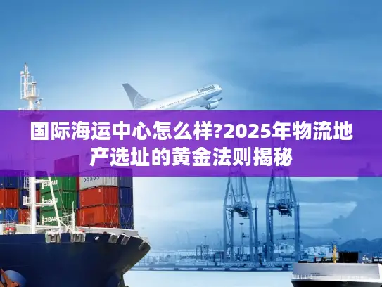 国际海运中心怎么样?2025年物流地产选址的黄金法则揭秘