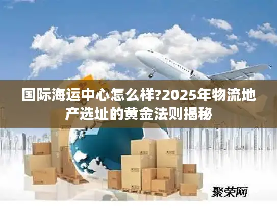 国际海运中心怎么样?2025年物流地产选址的黄金法则揭秘