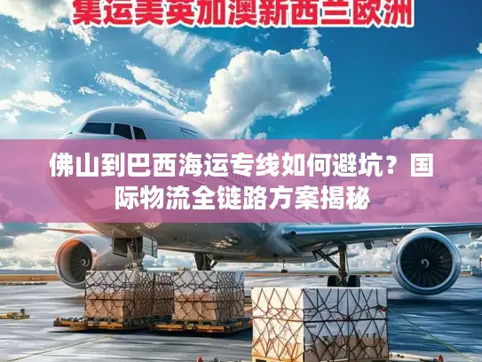 佛山到巴西海运专线如何避坑？国际物流全链路方案揭秘