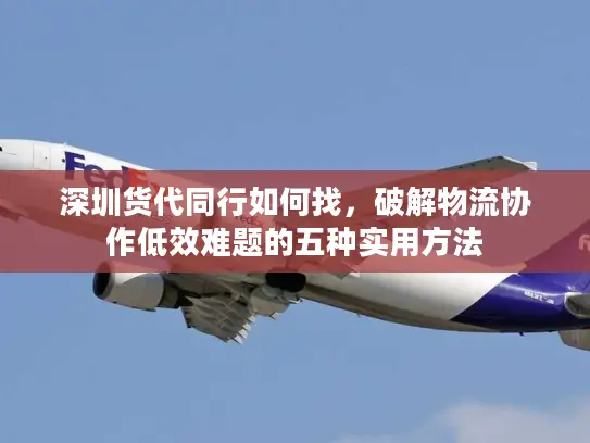 深圳货代同行如何找，破解物流协作低效难题的五种实用方法