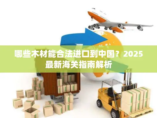 哪些木材能合法进口到中国？2025最新海关指南解析