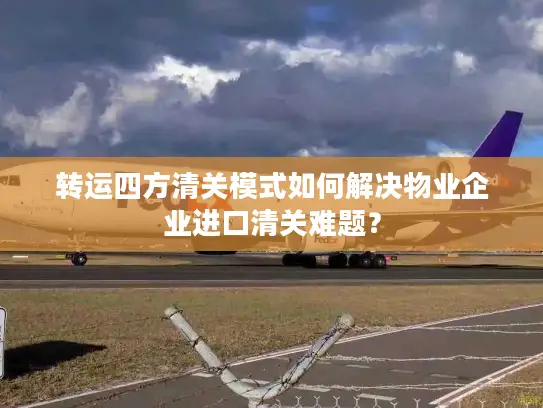 转运四方清关模式如何解决物业企业进口清关难题？