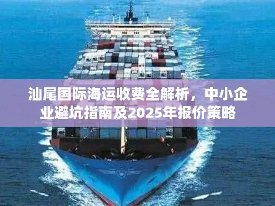 汕尾国际海运收费全解析，中小企业避坑指南及2025年报价策略