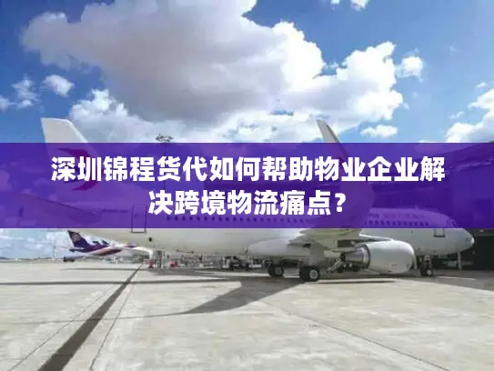 深圳锦程货代如何帮助物业企业解决跨境物流痛点？