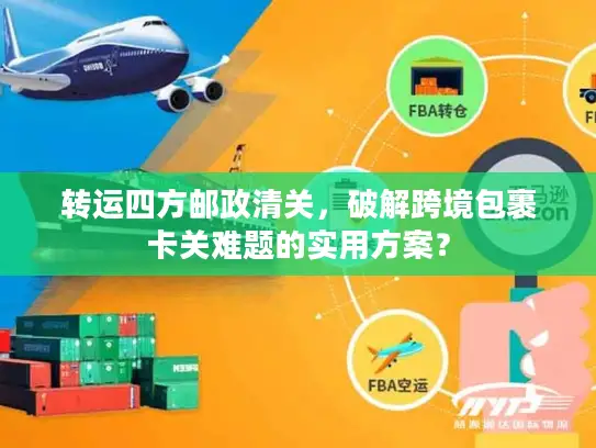 转运四方邮政清关，破解跨境包裹卡关难题的实用方案？
