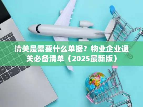 清关是需要什么单据？物业企业通关必备清单（2025最新版）