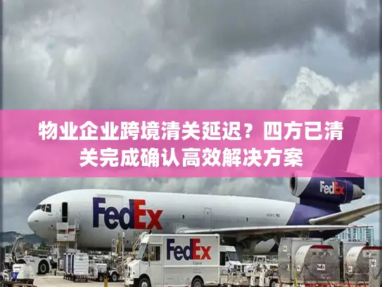 物业企业跨境清关延迟？四方已清关完成确认高效解决方案