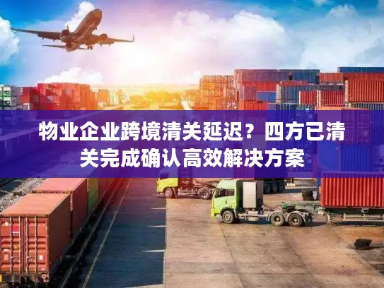 物业企业跨境清关延迟？四方已清关完成确认高效解决方案