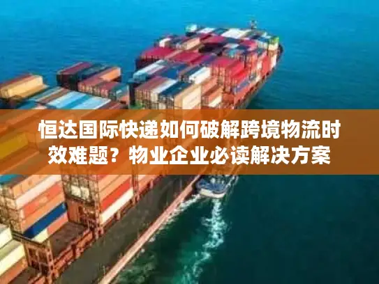 恒达国际快递如何破解跨境物流时效难题？物业企业必读解决方案