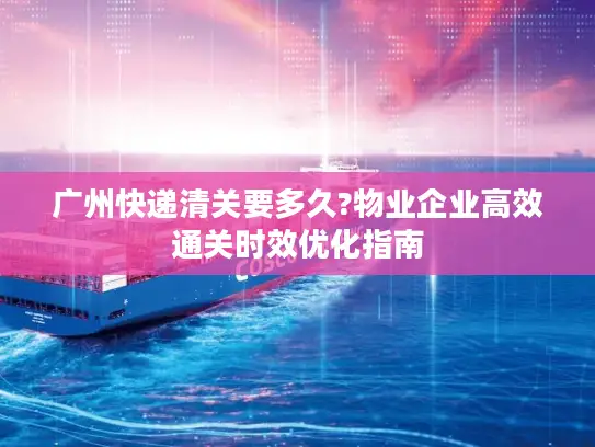 广州快递清关要多久?物业企业高效通关时效优化指南