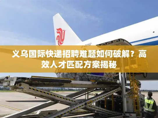 义乌国际快递招聘难题如何破解？高效人才匹配方案揭秘