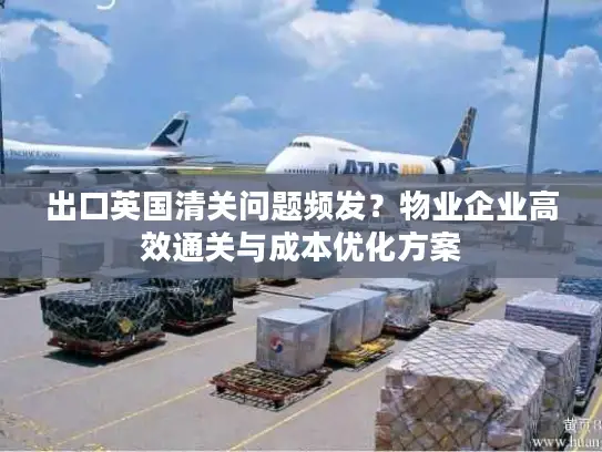 出口英国清关问题频发？物业企业高效通关与成本优化方案