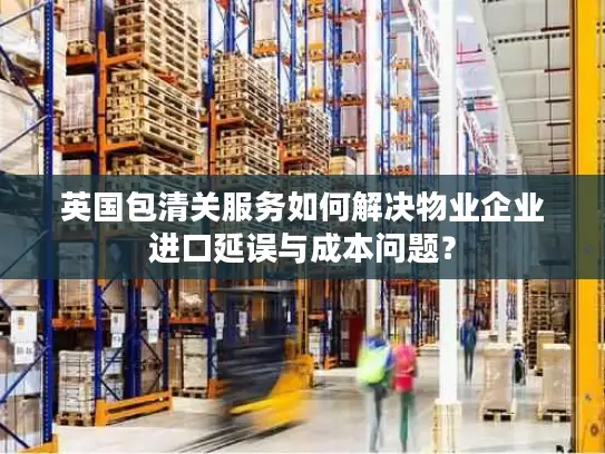英国包清关服务如何解决物业企业进口延误与成本问题？