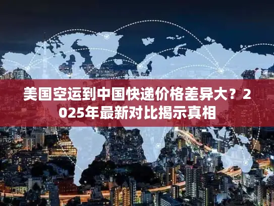 美国空运到中国快递价格差异大？2025年最新对比揭示真相