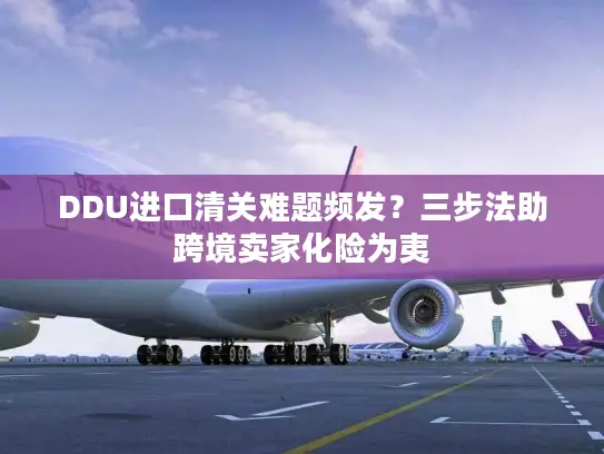 DDU进口清关难题频发？三步法助跨境卖家化险为夷